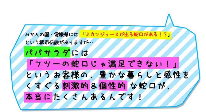 みかんの国・愛媛県には 「ミカンジュースが出る蛇口がある!?」という都市伝説がありますが…パパサラダには「フツーの蛇口じゃ満足できない!」というお客様の、豊かな暮らしと感性をくすぐる刺激的&個性的 な蛇口が、本当にたくさんあるんです!